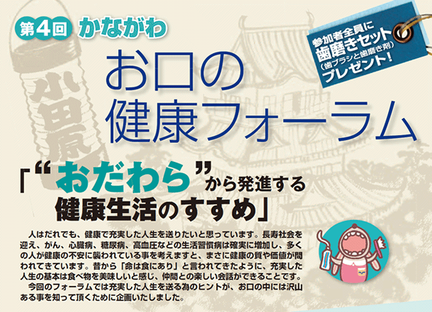 第4回 かながわ お口の健康フォーラム「”おだわら”から発進する健康生活のすすめ」人は誰でも、健康で充実した人生を送りたいと思っています。長寿社会を迎え、がん、心臓病、糖尿病、高血圧などの生活習慣病は確実に増加し、多くの人が健康の不安に襲われている事を考えますと、まさに健康の質や価値が問われてきています。昔から「命は食にあり」と言われてきたように、充実した人生の基本は食べ物を美味しいと感じ、仲間との楽しい会話ができることです。今回のフォーラムでは充実した人生を送る為のヒントが、お口の中には沢山ある事を知って頂くために企画いたしました。